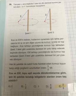39. Yarıçapı r, ana doğrusu l olan bir dik dairesel koninin ya-
nal alanı n-r-l formülüyle hesaplanır.
3.
T Şekil 1
Şekil 2
Ece ve Elif'in babası, kızlarının oynaması için tahta par-
çasına bir ip ve ipin diğer ucuna da kırmızı renkte bir top
bağlıyor. Ece tahtayı çevirdiğinde kırmızı top tahtadan
Şekil 1'deki gibi uzaklıkta dairesel bir yolu takip edecek
biçimde dönüyor. Elif tahtayı çevirdiğinde ise kırmızı top
tahtadan Şekil 2'deki gibi uzaklıkta dairesel bir yol çize-
rek dönüyor.
Her iki şekilde de sabit hızla hareket eden kırmızı topun
3
takip ettiği çizgilerin uzunlukları oranı
dir.
Ece ve Elif, topu eşit sayıda döndürdüklerine göre,
ipin iki şekilde taradığı bölgelerin alanları oranı kaç
olabilir?
A) 2
1
B)
C) 1 D)
E)
9-
2/3
2.