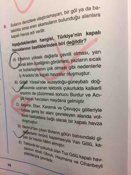 8. Sularını denizlere ulaştıramayan, bir göl ya da ba-
taklıkta sona eren akarsuların bulunduğu alanlara
Aşağıdakilerden hangisi, Türkiye'nin kapalı
havzalarının özelliklerinden biri değildir?
kapalı havza adı verilir.
A) Erafinın yüksek dağlarla çevrili olması, yarı
kurak iklim özelliğinin görülmesi, yazların sıcak
ve buharlaşmanın çok olması gibi nedenlerle
İç Anadolu'da kapalı havzalar oluşmuştur.
B) Gölef Yöresi'nde kuzeydoğu-güneybatı doğ-
paftusunda uzanan tektonik çukurlukta kalkerli
arazinin de çözünmesi sonucu Burdur ve Acı-
göl kapalı havzaları meydana gelmiştir.
C) Akşehir, Eber, Karamık ve Çavuşçu gölleriyle
birlikte geniş bir alanı çevreleyen alanda vol-
kanik faaliyetlere bağlı olarak bir kapalı havza
oluşmuştur.
D) Nemrut'tan çıkan lâvların gölün batışındaki gi-
degenlerin önünü kapamasıyla Van Gölü, ka-
pali bir havza hâlini almıştır.
E) Tektonik bir çukurluk olan Tuz Gölü kapalı hav-
zasının etrafı Obruk, Haymana ve Cihanbey
platolarıyla çevrilidir.
16
