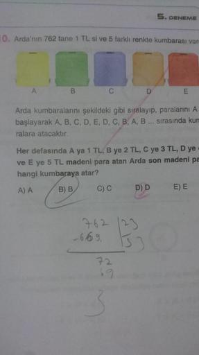 5. DENEME
10. Arda'nın 762 tane 1 TL si ve 5 farklı renkte kumbarası var
B.
Arda kumbaralarını şekildeki gibi sıralayıp, paralarını A
başlayarak A, B, C, D, E, D, C, B, A, B .. sırasında kun
ralara atacaktır.
Her defasında A ya 1 TL, B ye 2 TL, C ye 3 TL, 