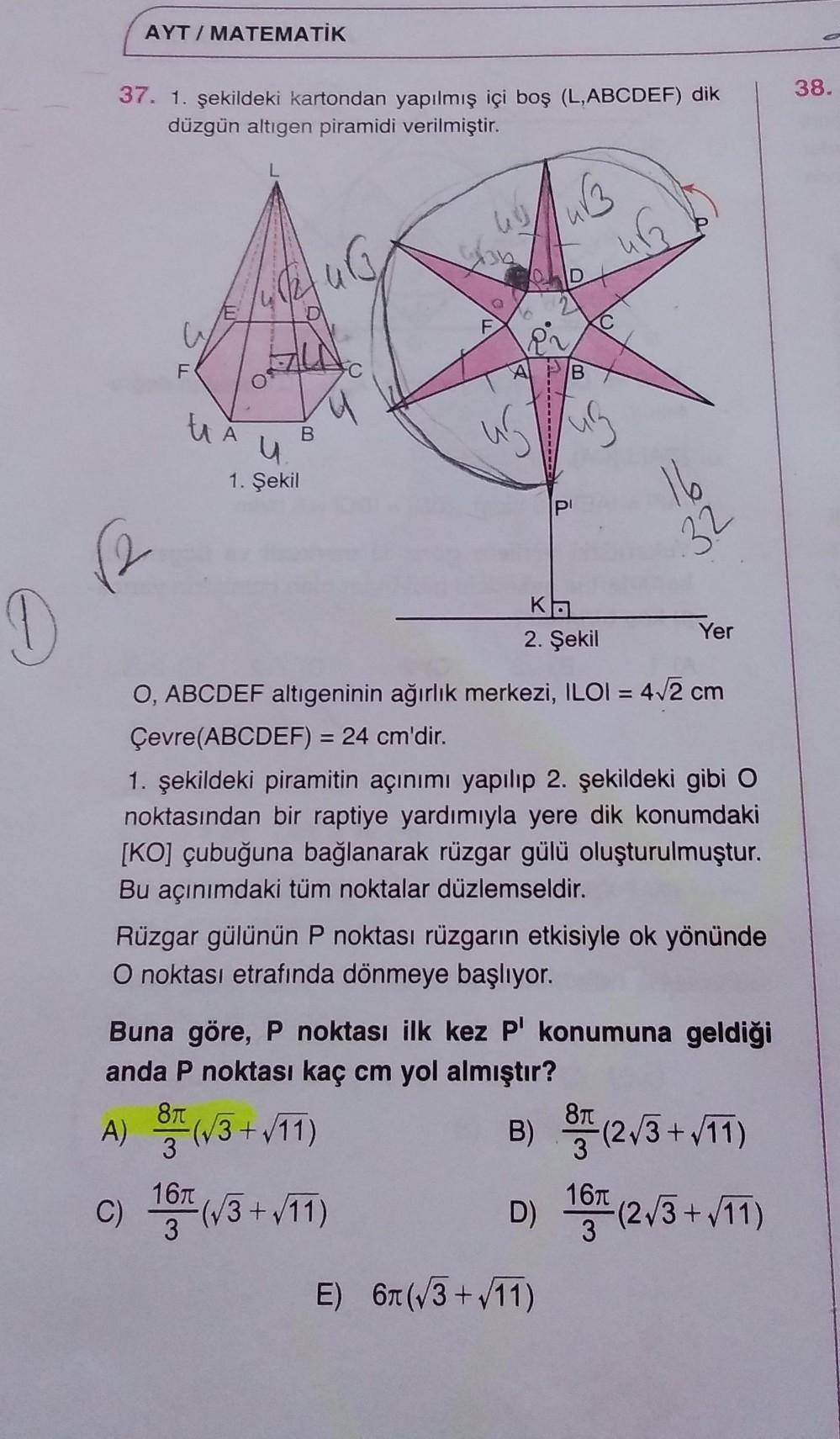 AYT/ MATEMATİK
37. 1. şekildeki kartondan yapılmış içi boş (L,ABCDEF) dik
düzgün altıgen piramidi verilmiştir.
38.
L.
36
D
F
F
A
16
32
1. Şekil
(2
2. Şekil
Yer
O, ABCDEF altıgeninin ağırlık merkezi, ILOI = 4/2 cm
%3D
Çevre(ABCDEF) = 24 cm'dir.
%3D
1. şekildeki piramitin açınımı yapılıp 2. şekildeki gibi O
noktasından bir raptiye yardımıyla yere dik konumdaki
[KO] çubuğuna bağlanarak rüzgar gülü oluşturulmuştur.
Bu açınımdaki tüm noktalar düzlemseldir.
Rüzgar gülünün P noktası rüzgarın etkisiyle ok yönünde
O noktası etrafında dönmeye başlıyor.
Buna göre, P noktası ilk kez P' konumuna geldiği
anda P noktası kaç cm yol almıştır?
(W3+/11)
B) (2/3 +/11)
c) 16(3+vT)
D) 16
(2/3+11)
3
E) 67t (/3 + /11)
