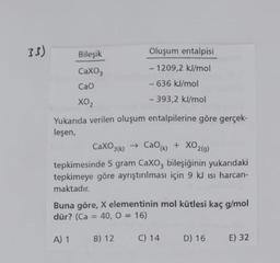 33)
Bileşik
Oluşum entalpisi
CaXO,
- 1209,2 kJ/mol
- 636 kJ/mol
Cao
- 393,2 kJ/mol
Yukarıda verilen oluşum entalpilerine göre gerçek-
leşen,
CaXO3(k) →
» CaOk) + XO2(g)
tepkimesinde 5 gram CaXO, bileşiğinin yukarıdaki
tepkimeye göre ayrıştırılması için 9 kJ isı harcan-
maktadır.
Buna göre, X elementinin mol kütlesi kaç g/mol
dür? (Ca = 40, O = 16)
%3D
%3D
A) 1
B) 12
C) 14
D) 16
E) 32
