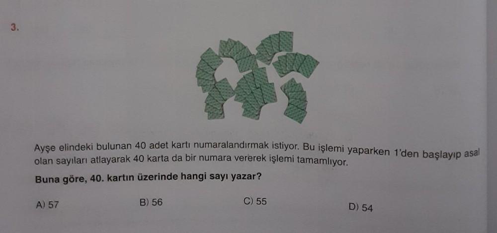3.
Avce elindeki bulunan 40 adet kartı numaralandirmak istiyor. Bu işlemi yaparken 1'den baslayıp asal
olan sayıları atlayarak 40 karta da bir numara vererek işlemi tamamlıyor.
Buna göre, 40. kartın üzerinde hangi sayı yazar?
A) 57
B) 56
C) 55
D) 54