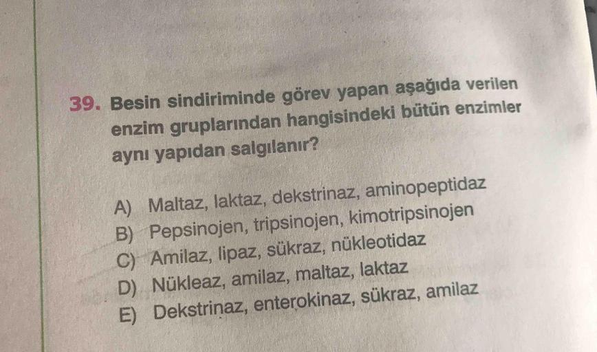 39. Besin sindiriminde görev yapan aşağıda verilen
enzim gruplarından hangisindeki bütün enzimler
aynı yapıdan salgılanır?
A) Maltaz, laktaz, dekstrinaz, aminopeptidaz
B) Pepsinojen, tripsinojen, kimotripsinojen
C) Amilaz, lipaz, sükraz, nükleotidaz
D) Nük