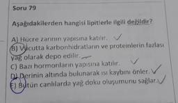 Soru 79
Aşağıdakilerden hangisi lipitlerle ilgili değildir?
A) Hücre zarının yapısına katılır. V
B) Vụcutta karbonhidratların ve proteinlerin fazlası
yag olarak depo edilir.
C) Bazı hormonların yapısına katılır.
DIDerinin altında bulunarak isı kaybını önler.
E) Biutün canlılarda yağ doku oluşumunu sağlar.