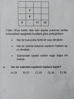 11
12
1'den 16'ya kadar olan tam sayılar yukarıda verilen
kutucuklara aşağıdaki kurallara göre yerleştiriliyor:
Her bir kutucukta farklı bir sayı olmalıdır.
Her bir satırda bulunan sayıların toplamı ay-
ni olmalıdır.
Satırlardaki sayılar soldan sağa doğru art-
malıdır.
4.
Her bir satırdaki sayıların toplamı kaçtır?
A) 29
B) 31
C) 33
D) 34
E) 36
2010 DG
2.
4.
5