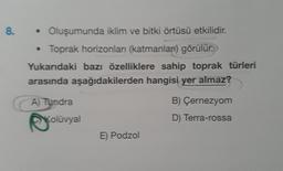 8.
• Oluşumunda iklim ve bitki örtüsü etkilidir.
Toprak horizonları (katmanları) görülür.
Yukarıdaki bazı özelliklere sahip toprak türleri
arasında aşağıdakilerden hangisi yer almaz?
A) Tundra
B) Çernezyom
Kolüvyal
D) Terra-rossa
E) Podzol
