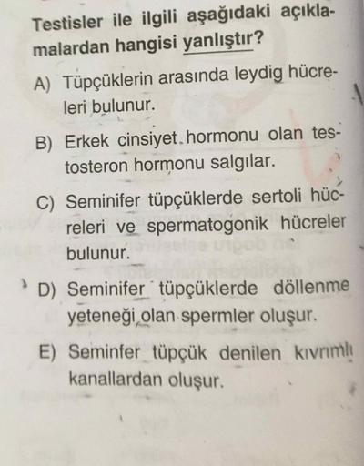 Testisler ile ilgili aşağıdaki açıkla-
malardan hangisi yanlıştır?
A) Tüpçüklerin arasında leydig hücre-
leri bulunur.
B) Erkek cinsiyet. hormonu olan tes-
tosteron hormonu salgılar.
C) Seminifer tüpçüklerde sertoli hüc-
releri ve spermatogonik hücreler
bu