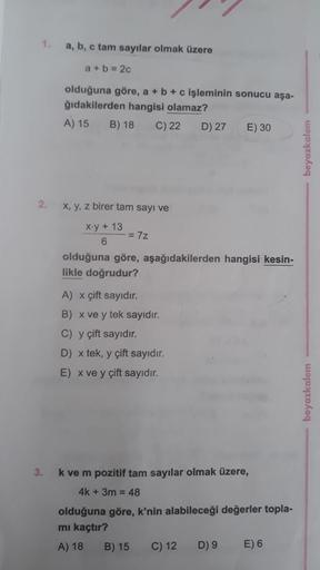 1.
a, b, c tam sayılar olmak üzere
a +b = 2c
olduğuna göre, a + b + c işleminin sonucu aşa-
ğıdakilerden hangisi olamaz?
A) 15
B) 18
C) 22
D) 27
E) 30
2.
X, y, z birer tam sayı ve
X-y+ 13
%3D
olduğuna göre, aşağıdakilerden hangisi kesin-
likle doğrudur?
A)