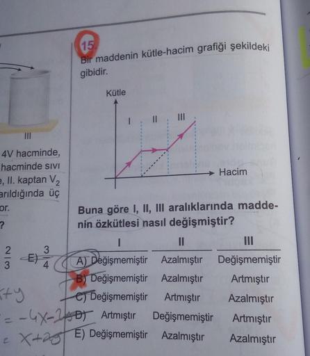 15
Bir maddenin kütle-hacim grafiği şekildeki
gibidir.
Kütle
%3|
II
II
4V hacminde,
hacminde sıvI
→ Hacim
e, II. kaptan V2
arıldığında üç
Buna göre I, Il, III aralıklarında madde-
nin özkütlesi nasıl değişmiştir?
or.
II
II
E)
A) Değişmemiştir Azalmıştır
De