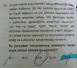 10. () Çok önemli sözcüklerden bazılarmı sözlüğe bak
madan kullanırız. (II) Her sayiada karşımıza çıkan
bu küçük bağlayıcı ve yol gösterici sözcüklerin tek
başlarına anlamları yoktur. (III) Yazınızda bunla-
ri kullanırken gerektiğince araştırıyor musunuz?
(IV) "Her ne kadar", "dahi", "fakat", "çünkü" gibi
sözcükler dikkatimizden kaçtığında anlamı değiştirir.
(V) Ancak hemen hepimizin bu sözcüklerin anlamını
bildiği ve kullanırken karıştırmadığı varsayılır.
Bu parçadaki numaralanmış cümlelerin hangi-
sinde yüklem birleşik bir eylemdir?
A) I.
B) II.
C) \I.
D) IV.
E) V.
