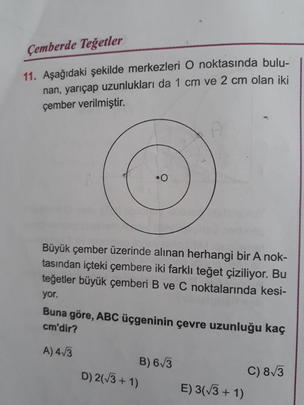 Çemberde Teğetler
11. Aşağıdaki şekilde merkezleri O noktasında bulu-
nan, yarıçap uzunlukları da 1 cm ve 2 cm olan iki
çember verilmiştir.
Büyük çember üzerinde alınan herhangi bir A nok-
tasından içteki çembere iki farklı teğet çiziliyor. Bu
teğetler büyük çemberi B ve C noktalarında kesi-
yor.
Buna göre, ABC üçgeninin çevre uzunluğu kaç
cm'dir?
A) 4/3
B) 6/3
D) 2(/3 + 1)
C) 8/3
E) 3(/3 + 1)
