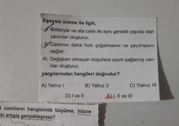Eşeysiz üreme ile ilgili,
V. Birbiriyle ve ata canlı ile aynı genetik yapıda olan
yavrular oluşturur.
U. Canlının daha hızlı çoğalmasını ve yayılmasını
sağlar.
III. Değişken olmayan koşullara uyum sağlamış can-
lılar oluşturur.
yargılarından hangileri doğrudur?
A) Yalnız I
B) Yalnız II
C) Yalnız III
D) I ve II
E) I, Il ve III
i canlıların hangisinde büyüme, hücre
ki artışla gerçekleşmez?