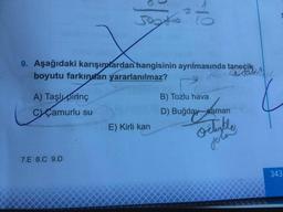 9. Aşağıdaki karışımlardan hangisinin ayrılmasında taneçik
boyutu farkından yararlanılmaz?
A) Taşlı pirinç
B) Tozlu hava
CCamurlu su
D) Buğday-saman
E) Kirli kan
7.E 8.C 9.D
343