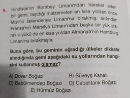 9. Hindistan'ın Bombay Limanı'ndan hareket eden
bir gemi, taşıdığı malzemeleri en kısa yoldan önce
Mısır'ın İskenderiye Limanı'na birakmış, ardından
Fransa'nın Marsilya Limanı'ndan başka bir yük ala
rak o yükü de en kısa yoldan Almanya'nın Hamburg
Limanı'na bırakmıştır.
Buna göre, bu geminin uğradığı ülkeler dikkate
alındığında gemi aşağıdaki su yollarından hangi-
sini kullanmış olamaz?
A) Dover Boğazı
B) Süveyş Kanalı
C) Babülmendep Boğazı D) Cebelitarık Boğazı
E) Hürmüz Boğazı