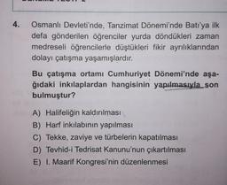 4.
Osmanlı Devleti'nde, Tanzimat Dönemi'nde Batı'ya ilk
defa gönderilen öğrenciler yurda döndükleri zaman
medreseli öğrencilerle düştükleri fikir ayrılıklarından
dolayı çatışma yaşamışlardır.
Bu çatışma ortamı Cumhuriyet Dönemi'nde aşa-
ğıdaki inkılaplardan hangisinin yapılmasıyla_son
bulmuştur?
A) Halifeliğin kaldırılması
B) Harf inkılabının yapılması
C) Tekke, zaviye ve türbelerin kapatılması
D) Tevhid-i Tedrisat Kanunu'nun çıkartılması
E) I. Maarif Kongresi'nin düzenlenmesi