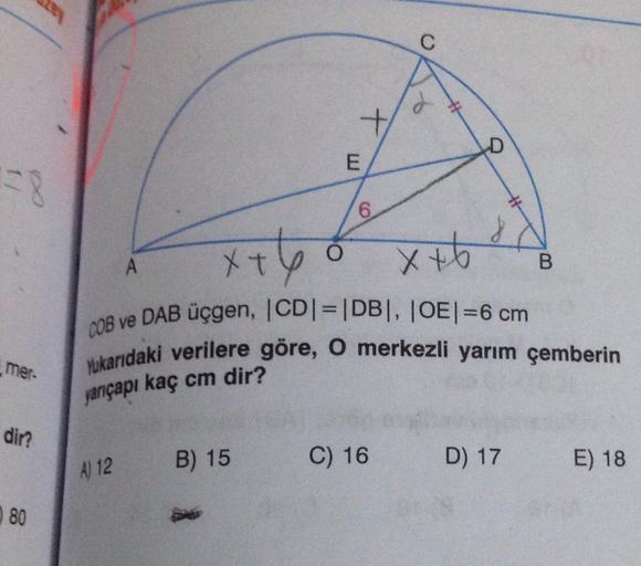 6.
A.
08 ve DAB üçgen, |CD|=|DB|, |OE|=6 cm
Yukarıdaki verilere göre, O merkezli yarım çemberin
mer-
yarıçapı kaç cm dir?
dir?
C) 16 D) 17
E) 18
A) 12 B) 15
80
4.