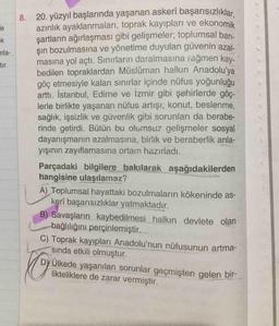 8. 20. yüzyıl başlarında yaşanan askerî başarısızlıklar
azınlık ayaklanmaları, toprak kayıpları ve ekonomik
şartların ağırlaşması gibi gelişmeler; toplumsal barı-
sın bozulmasına ve yönetime duyulan güvenin azal-
masına yol açtı. Sınırların daralmasına rağmen kay-
bedilen topraklardan Müslüman halkın Anadolu'ya
göç etmesiyle kalan sınırlar içinde nüfus yoğunluğu
arttı. İstanbul, Edirne ve İzmir gibi şehirlerde göç-
lerle birlikte yaşanan nüfus artışı; konut, beslenme,
sağlık, işsizlik ve güvenlik gibi sorunları da berabe-
rinde getirdi. Bütün bu olumsuz gelişmeler sosyal
dayanışmanın azalmasına, birlik ve beraberlik anla-
yışının zayıflamasına ortam hazırladı.
le
ek
mla-
tır.
Parçadaki bilgilere bakılarak aşağıdakilerden
hangisine ulaşılamaz?
A) Toplumsal hayattaki bozulmaların kökeninde as-
kerî başarısızlıklar yatmaktadır.
B) Savaşların kaybedilmesi halkın devlete olan
bağlılığını perçinlemiştir.
C) Toprak kayıpları Anadolu'nun nüfusunun artma-
sında etkili olmuştur.
DY Ülkede yaşanılan sorunlar geçmişten gelen bir-
likteliklere de zarar vermiştir.