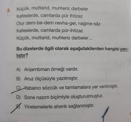 3. Küçük, muttarid, muhteriz darbeler
3.
Kafeslerde, camlarda pür ihtizaz
Olur dem-be-dem nevha-ger, nağme-sâz
Kafeslerde, camlarda pür-ihtizaz
Küçük, muttarid, muhteriz darbeler...
Bu dizelerde ilgili olarak aşağıdakilerden hangisi yan-
lıştır?
A) Anjambman örneği vardır.
B) Aruz ölçüsüyle yazılmıştır.
CL Yabancı sözcük ve tamlamalara yer verilmiştir.
D) Sone nazım biçimiyle oluşturulmuştur.
Yinelemelerle ahenk sağlanmıştır.