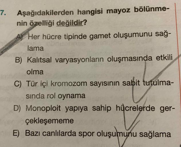 Aşağıdakilerden hangisi mayoz bölünme-
nin özelliği değildir?
7.
A Her hücre tipinde gamet oluşumunu sağ-
lama
B) Kalıtsal varyasyonların oluşmasında etkili
olma
C) Tür içi kromozom sayısının sabit tutulma-
sında rol oynama
D) Monoploit yapıya sahip hücrel