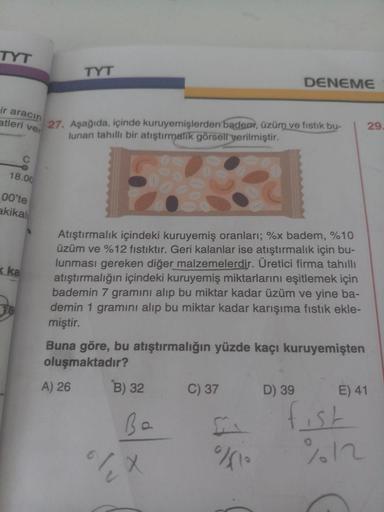 TYT
TYT
DENEME
ir aracın
atleri ver
29
27. Aşağıda, içinde kuruyemişlerden badem, üzüm ve fıstık bu-
lunan tahıllı bir atıştırmalik görsell yerilmiştir.
18.00
L00'te
akikal
Atıştırmalık içindeki kuruyemiş oranları; %x badem, %10
üzüm ve %12 fıstıktır. Geri