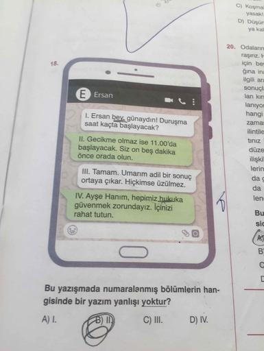 C) Koşmal
yasak!
D) Düşün
ya kal
20. Odalarım
raşırız. E
için bey
ğına ina
ilgili ara
18.
sonuçla
E Ersan
lan kırı
lanıyor
hangi
I. Ersan bev, günaydın! Duruşma
saat kaçta başlayacak?
zamar
ilintile
tinız
II. Gecikme olmaz ise 11.00'da
başlayacak. Siz on beş dakika
önce orada olun.
düze
ilişkil
lerin
III. Tamam. Umarım adil bir sonuç
ortaya çıkar. Hiçkimse üzülmez.
da g
da
IV. Ayşe Hanım, hepimiz hukuka
güvenmek zorundayız. İçinizi
rahat tutun.
lene
Bu
sic
BY
Bu yazışmada numaralanmış bölümlerin han-
gisinde bir yazım yanlışı yoktur?
A) I.
B) I
C) I.
D) IV.
CD