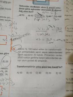Nx
2.
cü giriş gü-
V.
NY
Sekonder devfedeki akım 3 amper oldu-
ğuna göre sekonder devredeki R direnci
kaç ohm'dur?
Nx
=D4
NY
aden büyük
18023.2
değerleri
A30
B) 40 C) 60 DL80E) 100
atörde pri-
1.
Nf
of
gidilir.
deki sarım
4.
7-12
Vs.
92
Vp>V
Verim =
223218-
Verim =
Vs~
50 Verimi % 100 kabul edilen bir transformatö- Değerler
rün primerindeki sarım sayısı sekonderdeki
sarım sayısının 20 katıdır. Primerden verilen
2500 voltluk gerilime karşın sekonderden alı-
nan akım şiddeti 80 amperdir.
gidilir.
na göre
E) 25
4. Verim
Transformatörün çıkış güçü kaç kwatt'tır?
90
e sekon-
e N, dir.
40V, 1A;
100
A) 50
B) 40 C) 30 D) 20
E) 10
Vs = 180
Daha so
den iste
Vs
Palme Yayın