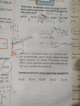 Nx
2.
cü giriş gü-
V.
NY
Sekonder devfedeki akım 3 amper oldu-
ğuna göre sekonder devredeki R direnci
kaç ohm'dur?
Nx
=D4
NY
aden büyük
18023.2
değerleri
A30
B) 40 C) 60 DL80E) 100
atörde pri-
1.
Nf
of
gidilir.
deki sarım
4.
7-12
Vs.
92
Vp>V
Verim =
223218-
Verim =
Vs~
50 Verimi % 100 kabul edilen bir transformatö- Değerler
rün primerindeki sarım sayısı sekonderdeki
sarım sayısının 20 katıdır. Primerden verilen
2500 voltluk gerilime karşın sekonderden alı-
nan akım şiddeti 80 amperdir.
gidilir.
na göre
E) 25
4. Verim
Transformatörün çıkış güçü kaç kwatt'tır?
90
e sekon-
e N, dir.
40V, 1A;
100
A) 50
B) 40 C) 30 D) 20
E) 10
Vs = 180
Daha so
den iste
Vs
Palme Yayın
