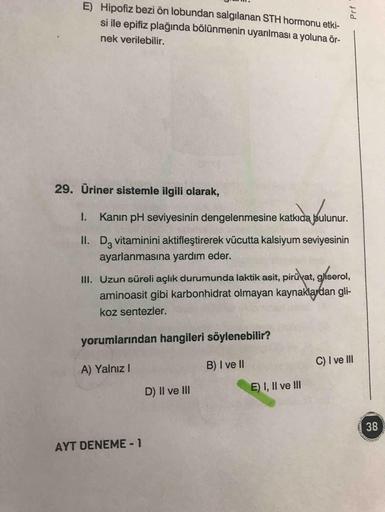 E) Hipofiz bezi ön lobundan salgılanan STH hormonu etki-
si ile epifiz plağında bölünmenin uyarılması a yoluna ör-
nek verilebilir.
29. Üriner sistemle ilgili olarak,
I. Kanın pH seviyesinin dengelenmesine katkıda bulunur.
II. D, vitaminini aktifleştirerek