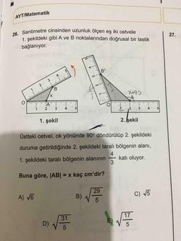 AYT/Matematik
26. Santimetre cinsinden uzunluk ölçen eş iki cetvele
1. sekildeki gibi A ve B noktalarından doğrusal bir lastik
27.
bağlanıyor.
VBCD
5.
B'
4
3.
1
B.
X,
X+92
1
4
5
3
5
1. şekil
2. şekil
Üstteki cetvel, ok yönünde 90° döndürülüp 2. şekildeki
duruma getirildiğinde 2. şekildeki taralı bölgenin alanı,
1. şekildeki taralı bölgenin alanının
4.
katı oluyor.
Buna göre, JAB| = x kaç cm'dir?
%3D
29
A) VE
B)
C) V5
5
31
17
D)
E)
4-
2.