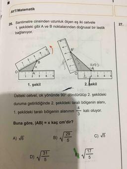 AYT/Matematik
26. Santimetre cinsinden uzunluk ölçen eş iki cetvele
1. sekildeki gibi A ve B noktalarından doğrusal bir lastik
27.
bağlanıyor.
VBCD
5.
B'
4
3.
1
B.
X,
X+92
1
4
5
3
5
1. şekil
2. şekil
Üstteki cetvel, ok yönünde 90° döndürülüp 2. şekildeki
duruma getirildiğinde 2. şekildeki taralı bölgenin alanı,
1. şekildeki taralı bölgenin alanının
4.
katı oluyor.
Buna göre, JAB| = x kaç cm'dir?
%3D
29
A) VE
B)
C) V5
5
31
17
D)
E)
4-
2.
