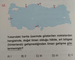 12.
%3D
II
IV
Yukarıdaki harita üzerinde gösterilen noktalardan
hangisinde, doğal liman olduğu hâlde, art bölgesi
(hinterlandı) gelişmediğinden liman gelişme gös-
termemiştir?
A)I
B)II
C) II
D) IV
E) V