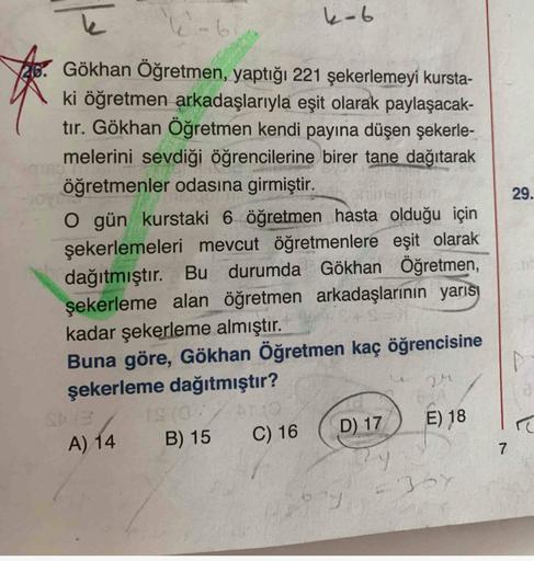 4-6
Gökhan Öğretmen, yaptığı 221 şekerlemeyi kursta-
ki öğretmen arkadaşlarıyla eşit olarak paylaşacak-
tır. Gökhan Öğretmen kendi payına düşen şekerle-
melerini sevdiği öğrencilerine birer tane dağıtarak
öğretmenler odasına girmiştir.
29.
O gün kurstaki 6