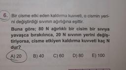 6. Bir cisme etki eden kaldırma kuvveti, o cismin yeri-
ni değiştirdiği sıvının ağırlığına eşittir.
Buna göre; 80 N ağırlıklı bir cisim bir sıvıya
yavaşca bırakılınca, 20 N sivinın yerini değiş-
tiriyorsa, cisme etkiyen kaldırma kuvveti kaç N
dur?
A) 20
B) 40
C) 60
D) 80
E) 100