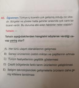 40. Öğretmen: Türkiye iç ticaretin çok gelişmiş olduğu bir ülke-
dir. Bölgeler ve yöreler hatta şehirler arasında çok canlı bir
ticaret vardır. Bu duruma etki eden faktörler neler olabilir?
Tahsin: --
Tahsin aşağıdakilerden hangisini söylerse verdiği ce-
vap yanlış olur?
A) Her türlü ulaşım olanaklarının gelişmesi
B) Sanayi ürünlerinin üretim miktarı ve çeşitlerinin artması
C) Turizm faaliyetlerinin çeşitlilik göstermesi
D) Çeşitli bölgelerde farklı tarım ürünlerinin yetiştirilmesi
E) lletişim teknolojisindeki gelişmelerle ürünlerin daha ge-
niş kitlelere tanıtılması
