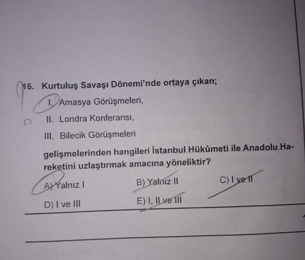16. Kurtuluş Savaşı Dönemi'nde ortaya çıkan;
1. Amasya Görüşmeleri,
II. Londra Konferansı,
III. Bilecik Görüşmeleri
gelişmelerinden hangileri İstanbul Hükûmeti ile Anadolu Ha-
reketini uzlaştırmak amacına yöneliktir?
AYalnız I
B) Yalniz II
C)I ve 11
D) I v