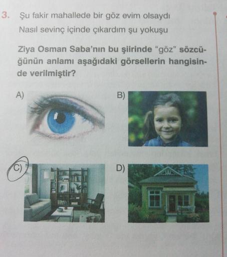 3. Şu fakir mahallede bir göz evim olsaydı
Nasıl sevinç içinde çıkardım şu yokuşu
Ziya Osman Saba'nın bu şiirinde "göz" sözcü-
ğünün anlamı aşağıdaki görsellerin hangisin-
de verilmiştir?
A)
B)
C)
D)