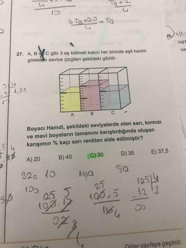 6 Te t20+TB
20 t:|1,
27. A, B C gibi 3 eş bölmeli kabın her birinde eşit hacim
logx
gösteren seviye çizgileri şekildeki gibidir.
kar
514
4 d,25
17
A
B
C
Boyacı Hamdi, şekildeki seviyelerde olan sarı, kırmızı
ve mavi boyaların tamamını karıştırdığında oluşa