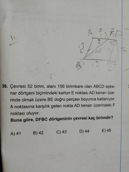 A
12
20
36. Çevresi 52 birim, alanı 156 birimkare olan ABCD eşke-
nar dörtgeni biçimindeki karton E noktası AD kenarı üze-
rinde olmak üzere BE doğru parçası boyunca katlanıyor.
A noktasına karşılık gelen nokta AD kenarı üzerindeki F
noktası oluyor.
Buna göre, DFBC dörtgeninin çevresi kaç birimdir?
A) 41
B) 42
C) 43
D) 44
E) 45
