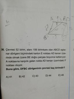 A
12
20
36. Çevresi 52 birim, alanı 156 birimkare olan ABCD eşke-
nar dörtgeni biçimindeki karton E noktası AD kenarı üze-
rinde olmak üzere BE doğru parçası boyunca katlanıyor.
A noktasına karşılık gelen nokta AD kenarı üzerindeki F
noktası oluyor.
Buna göre, DFBC dörtgeninin çevresi kaç birimdir?
A) 41
B) 42
C) 43
D) 44
E) 45
