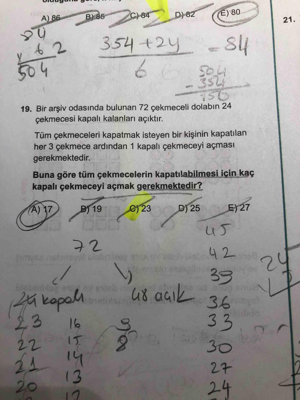 A) 86
B) 85
C) 84
D)82
E) 80
21.
y 6 2
504
354+24
s4
to
504
19. Bir arşiv odasında bulunan 72 çekmeceli dolabın 24
çekmecesi kapalı kalanları açıktır.
Tüm çekmeceleri kapatmak isteyen bir kişinin kapatılan
her 3 çekmece ardından 1 kapalı çekmeceyi açması
g