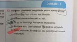 DENEME - 1
13. Aşağıdaki cümlelerin hangisinde yazım yanlışı yoktur?
e bir
Aizlanda(Nato'nun ordusuz tek ülkesidir.
rtaya
B Sende anlamadın bendeki bu hâli.
18. yy.'da Pasarofça Antlaşması imzalanmış.
D Türkülere konu olan Malabadi köprüsü bu şehirdedir.
cük-
E) Bütün yapıtlarımı, bir doğruyu dile getirdiğime inanarak
oluşturdum.