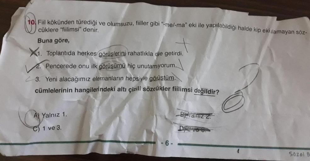 tol Fil kökünden türediği ve olumsuzu, fiiller gibi "-me/-ma" eki ile yapılabildiği halde kip eki alamayan sÖz-
cüklere "fiilimsi" denir.
Buna göre,
X1. Toplantıda herkes görüşlerini rahatlıkla dile getirdi.
2. Pencerede onu ilk görüşümü hiç unutamyorum.
3. Yeni alacağımız elemanların hepsiyle göjüştüm.
cümlelerinin hangilerindeki altı çizili sözcükler fiilimsi değildir?
A) Yalnız 1.
BainIz z.
C) 1 ve 3.
-6 -
SOzol B