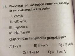 11. Plasentalı bir memelide anne ve embriyo
arasındaki madde alış verişi,
1. osmoz,
II. difüzyon,
II. fagositoz,
IV. aktif taşıma
olaylarından hangileri ile gerçekleşir?
A) I ve I
B) III ve IV
C) I, Il ve II
D) I, Il ve IV
E) II, III ve IV
