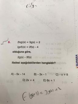 7-
8.
(fog) (x) = 3g(x) + 2
%3D
d+ XB (
(gof) (x) = 2f(x) – 4
%3D
olduğuna göre,
1+ xe= (xd
2g(x) – 3f(x)
0f +xAS(X0(dotog)
ifadesi aşağıdakilerden hangisidir? ugublo
A) – 5x – 14
B) - 3x - 1
C) – x + 8
D) 2x + 4
E) 6x + 1
8 (A
SUPARA
