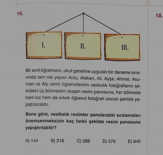 16.
18.
1.
I.
II.
Bir sınıf öğretmeni, okul geneline uygulan bir deneme sına-
vinda tam net yapan Arzu, Atakan, Ali, Ayşe, Ahmet, Asu-
man ve Alp isimli öğrencilerinin vesikalık fotoğraflarını şe-
kildeki üç bölmeden oluşan resim panosuna, her bölmede
hem