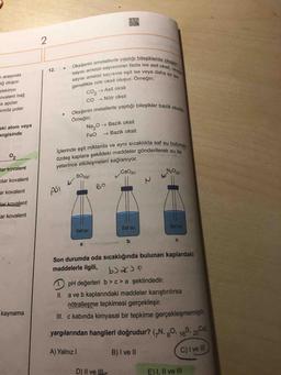 Oksijenin ametallerle yaptığı bileşiklerde oksijen
ametal sayısından fazla ise asit oksit, oksije
ametal sayısina eşit ise veya daha az ise
12.
7 arasında
sayısı
ağ oluşu.
sayısı
genellikle nötr oksit oluşur. Orneğin;
elektron
ovalent bağ
la apolar
sında polar
CO, → Asit oksit
CO → Nötr oksit
Oksijenin metallerle yaptığı bileşikler bazik oksittir.
Örneğin;
eki atom veya
Na,0 → Bazik oksit
→ Bazik oksit
angisinde
FeO
İclerinde eşit miktarda ve ayni sicaklikta saf su bulu
özdeş kaplara şekildeki maddeler gönderilerek su ile
yeterince etkileşmeleri sağlanıyor.
02
tar kovalent
plar kovalent
SO319)
N20
(),
ar kovalent
BO
ASI K
lar kovalent
ar kovalent
Saf su
Saf su
Saf su
a
Son durumda oda sıcaklığında bulunan kaplardaki
maddelerle ilgili,
1.) pH değerleri b>c> a şeklindedir.
II. a ve b kaplarındaki maddeler karıştırılırsa
nötralleşme tepkimesi gerçekleşir.
III. c kabında kimyasal bir tepkime gerçekleşmemiştir.
kaynama
yargılarından hangileri doğrudur? (GN, gO, 165, 20a
Ca)
A) Yalnız I
B) I ve II
C) I ve II
D) II ve IIL
E)I, Il ve lII