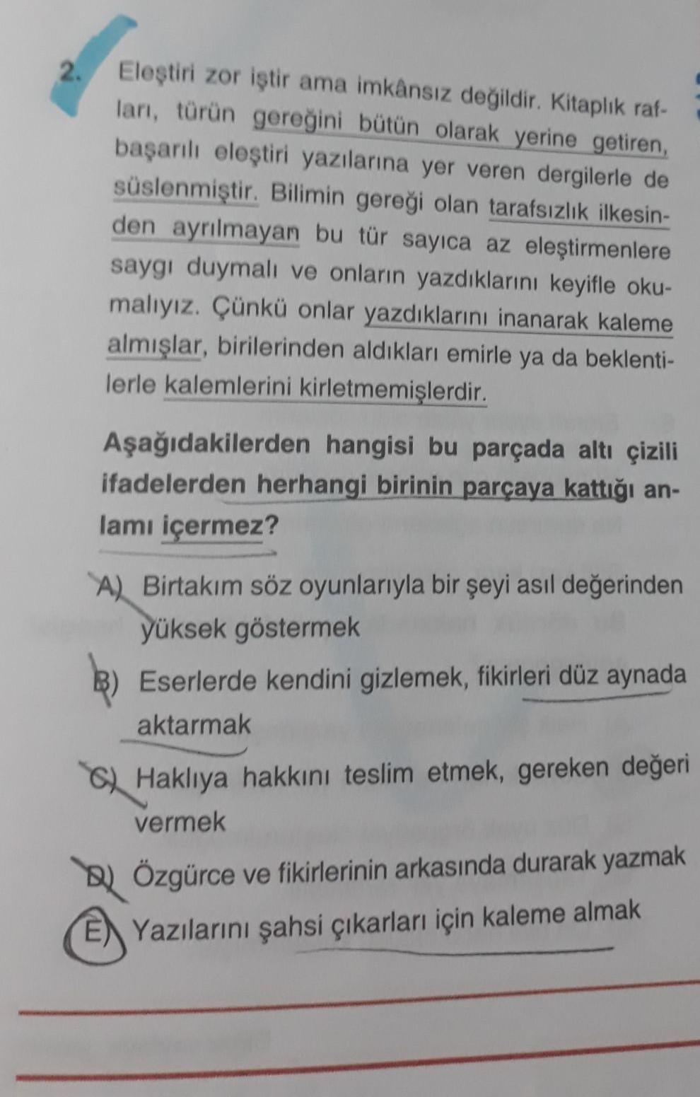Eleştiri zor iştir ama imkânsız değildir. Kitaplık raf-
2.
ları, türün gereğini bütün olarak yerine getiren,
başarılı eleştiri yazılarına yer veren dergilerle de
süslenmiştir. Bilimin gereği olan tarafsızlık ilkesin-
den ayrılmayan bu tür sayıca az eleştir