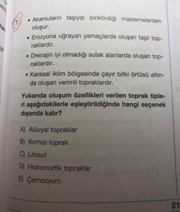 • Akarsuların taşıyıp biriktirdiği malzemelerden
oluşur.
• Erozyona uğrayan yamaçlarda oluşan taşlı topraklardır.
• Drenajin iyi olmadığı sulak alanlarda oluşan topraklardır.
• Karasal iklim bölgesinde çayır bitki örtüsü altın-
da oluşan verimli topraklardır.
Yukarıda oluşum özellikleri verilen toprak tipleri aşağıdakilerle eşleştirildiğinde hangi seçenek
dışarıda kalır?
A) Alüvyal topraklar
B) Kırmızı toprak
C) Litosol
D) Hidromorfik topraklar
E) Çernozyum