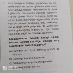 2. Yeni buluşların üretime uygulanması ile üre-
tìmde insan ve hayvan gücünün yerini maki-
neler almaya başladı. Makineleşme ilk olarak
Ingiltere'de dokumacılık alanında uygulandı.
1784'te James Watt'ın buluşuyla buhar gü-
cünün bütün makinelere uygulanabilir olması
yeni bir dönemin başlangıcı oldu. Makineleş-
me ve diğer teknik gelişmeler, 18. yüzyıl son-
larına gelindiğinde İngiltere'ye diğer ülkeler
karşısında büyük bir üstünlük kazandırdı.
Aşağıdakilerden hangisi Sanayi İnkılabı
sonrası İngiltere'nin diğer ülkelere karşı
kazandığı bir üstünlük olamaz?
A) Dünyanın en büyük sömürge gücüne dö-
nüşmesi
B) Şehirleşme oranının artması
C) Silahlanma yarışında öne geçmesi
REDMI NOTE 8 agücünün artması
AI QUAD CAMERA
88