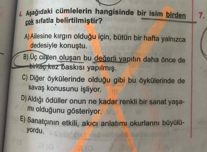 Aşağıdaki cümlelerin hangisinde bir isim birden
çok sıfatla belirtilmiştir?
7.
A) Ailesine kırgın olduğu için, bütün bir hafta yalnızca
dedesiyle konuştu.
B) Üç ciltten oluşan bu değerli yapıtın daha önce de
birkaç kez baskıIsı yapılmış.
C) Diğer öykülerin